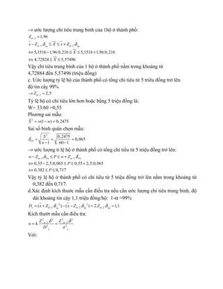 → ước lượng chỉ tiêu trung bình của 1hộ ở thành phố:
/ 2
/2 /2
1,96
. .
5,1516 1,96.0,216 5,1516 1,96.0,216
4,72824 5,57496
xn xn
Z
x Z X x Z
X
X
α
α αδ δ
=
− ≤ ≤ +
⇔ − ≤ ≤ +
⇔ ≤ ≤
Vậy chỉ tiêu trung bình của 1 hộ ở thành phố nằm trong khoảng từ
4,72884 đến 5,57496 (triệu đồng)
c. Ước lượng tỷ lệ hộ của thành phố có tổng chi tiêu từ 5 triêu đồng trở lên
độ tin câỵ 99%
/2 2,5Zα→ ≈
Tỷ lệ hộ có chi tiêu lớn hơn hoặc bằng 5 triệu đồng là:
W= 33/60 =0,55
Phương sai mẫu:
2
(1 ) 0,2475S w w= − =
Sai số bình quân chọn mẫu:
2
0,2475
0,065
1 60 1
Fn
S
n
δ = = =
− −
→ ước lượng tỉ lệ hộ ở thành phố có tổng chi tiêu từ 5 triệu đồng trở lên:
/ 2 /2. .
0,55 2,5.0,065 0,55 2,5.0,065
0,382 0,717
Fn Fnw Z P w Z
P
P
α αδ δ− ≤ ≤ +
⇔ − ≤ ≤ +
⇔ ≤ ≤
Vậy tỷ lệ hộ ở thành phố có chi tiêu từ 5 triệu đồng trở lên nằm trong khoảng từ
0,382 đến 0,717.
d.Xác định kích thước mẫu cần điều tra nếu cần ước lượng chi tiêu trung bình, độ
dài khoảng tin cậy 1,1 triệu đồng/hộ: 1-α =99%
2 2
/ 2 /2 /2( . ) ( . ) 2. . 1,1x xn xn xn
D x Z x Z Zα α αδ δ δ= + − − = =
Kích thướt mẫu cần điều tra:
2 2 2 2
/ 2 /2
2 2
. .
4.
x x
Z Z
n
D
α αδ δ
ε
= =
Với:
 