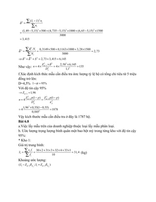 2
2
2 2 2
( )
(1,49 5,15) 500 (4,735 5,15) 1000 (6,65 5,15) 1500
3000
3,415
i i
i
x x n
n
δ
−
=
− × + − × + − ×
=
=
∑
∑
2
2
2 2 2
. 0,3149 500 0,1163 1000 3,28 1500
2,73
3000
2,73 3,415 6,145
i i
i
N
N
S
δ
δ
δ δ
× + × + ×
= = =
⇒ = + = + =
∑
∑
Như vậy:
2 2 2
/ 2
2 2
2,58 6,145
4 4 135
1,1x
Z
n
D
α δ× ×
= × = × =
f.Xác định kích thức mẫu cần điều tra ứơc lượng tỷ lệ hộ có tổng chi tiêu từ 5 triệu
đồng trở lên:
D=4,5% 1 95%α− =
Với độ tin cậy 95%
/ 2
2 2
/ 2 / 2
2 2
2
2
1,96
(1 ) (1 )
4
1,96 0,55(1 0,55)
4 1878
0,045
p p
Z
Z p p Z p p
n
D
α
α α
ε
→ =
− −
= =
× −
= =
Vậy kích thước mẫu cần điều tra ở đây là 1787 hộ.
Bài 6.8
a.Việc lấy mẫu trên của doanh nghiệp thuộc loại lấy mẫu phân loại.
b. Ước lượng trọng lượng bình quân một bao bột mỳ trong từng kho với độ tin cậy
95%:
* Kho 1:
Giá trị trung bình:
1
30 2 31 3 32 4 33 1
31,4
10
i i
i
x f
x
f
× + × + × + ×
= = =
∑
∑
(kg)
Khoảng ước lượng:
1 / 2 1 / 2( ; )n nX X
x Z x Zα αδ δ− +
 