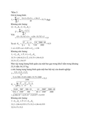 *Kho 3:
Giá trị trung bình:
3
31 3 32 5 ... 36 2
33,73
40
i i
i
x f
x
f
× + × + + ×
= = =
∑
∑
(kg)
Khoảng ước lượng:
1 / 2 1 / 2( ; )n nX X
x Z x Zα αδ δ− +
Với:
2
2 12
2 2
( )ˆ
(31 33,73) 3 ... (36 33,73) 2
1,8
40
i i
i
x x f
S
f
−
=
− × + + − ×
= =
∑
∑
Ta có: 3
2
3
3
ˆ 1,8 2000 40
0,21
40 2000nX
N nS
n N
δ
− −
= × = × =
/ 21 0,95 0,05 1,96Zαα α− = ⇒ = ⇒ =
Khoảng ước lượng:
3 33 / 2 3 3 /2
3
3
. .
33,73 1,96 0,21 33,73 1,96 0,21
33,31 34,137
n nX X
x Z X x Z
X
X
α αδ δ− ≤ ≤ +
− × ≤ ≤ + ×
≤ ≤
Như vậy trọng lượng bình quân của một bao gạo trong kho3 nằm trong khoảng
33,31 đến 34,137 kg.
c.ước lượng trọng lượng bình quân một bao bột mỳ của doanh nghiệp:
1 1 2 2 3 3
31,4 500 33,05 1000 33,73 2000
33,2
3500
x N x N x N
x
N
+ +
=
× + × + ×
= =
2 23
2
1
2 2
2 2
3 3
ˆ
1
0,84 500 500 10 1,8 2000 2000 40
...
10 1 3500 500 40 1 3500 2000
1,866.10 6,93.10 0,01477 0,1535
n
i i i i
X
i i i
S N N n
n N N
δ
=
− −
−
= × ×
−
− −
= × × + + × ×
− −
= + + =
∑
Khoảng ước lượng:
/ 2 / 2. .
33,2 1,96 0,1535 33,2 1,96 0,1535
32,9 33,5
n nX X
x Z X x Z
X
X
α αδ δ− ≤ ≤ +
− × ≤ ≤ + ×
≤ ≤
 