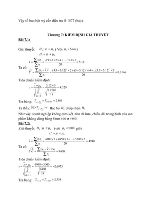 Vậy số bao bột mỳ cần điều tra là 1577 (bao).
Chương 7: KIỂM ĐỊNH GIẢ THUYẾT
Bài 7.1:
Giả thuyết: 0 0:H µ µ= ( Với 0 5mmµ = )
1 0H µ µ= ≠
Ta có: 2 2 2 22
4.9 2 5 4 ... 5.3 3
5.12
20
( ) (4.9 5.12) 2 (5 5.12) 4 ...(5.3 5.12) 3ˆ 0.0146
20
i i
i
i
i
x n
x
n
x x
S
n
× + × + + ×
= = =
− − × + − × + − ×
= = =
∑
∑
∑
∑
Tiêu chuẩn kiểm định:
0
2
5.12 5
4.329
0.0146ˆ
19
1
x
t
S
n
µ− −
= = =
−
Tra bảng: 19,0.0051,
2
2.861n
T Tα−
= =
Ta thấy: 1,
2
n
t T α−
> ⇒ Bác bỏ 0H chấp nhận 1H
Như vậy doanh nghiệp không cam kết như đã hứa, chiều dài trung bình của sản
phẩm không đúng bằng 5mm với 0.01α =
Bài 7.2:
Giả thuyết: 0 0:H µ µ≥ (với 0 5000µ = giờ)
1 0H µ µ= <
Ta có: 2
2
4800 2 4850 3 ... 5100 2
4940
20
( )
9400
i i
i
i i
i
n x
x
n
x x n
S
n
× + × + + ×
= = =
− ×
× = =
∑
∑
∑
∑
Tiêu chuẩn kiểm định:
0
2
4940 5000
2.6975
9400ˆ
19
1
x
t
S
n
µ− −
= = = −
−
Tra bảng: 1, 19,0.01 2.539nT Tα− = =
 