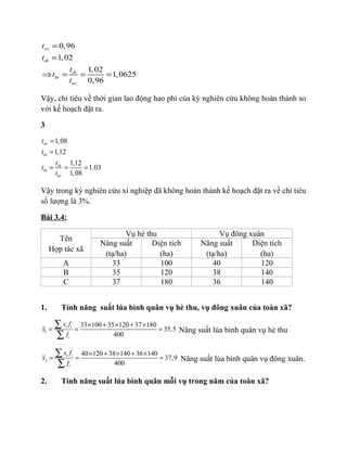 0,96
1,02
1,02
1,0625
0,96
nv
dt
dt
ht
nv
t
t
t
t
t
=
=
⇒ = = =
Vậy, chỉ tiêu về thời gian lao động hao phí của kỳ nghiên cứu không hoàn thành so
với kế hoạch đặt ra.
3
1,08
1,12
1,12
1.03
1,08
nv
dt
dt
ht
nv
t
t
t
t
t
=
=
= = =
Vậy trong kỳ nghiên cứu xí nghiệp đã không hoàn thành kế hoạch đặt ra về chỉ tiêu
số lượng là 3%.
Bài 3.4:
Tên
Hợp tác xã
Vụ hè thu Vụ đông xuân
Năng suất
(tạ/ha)
Diện tích
(ha)
Năng suất
(tạ/ha)
Diện tích
(ha)
A 33 100 40 120
B 35 120 38 140
C 37 180 36 140
1. Tính năng suất lúa bình quân vụ hè thu, vụ đông xuân của toàn xã?
1
33 100 35 120 37 180
35,5
400
i i
i
x f
x
f
× + × + ×
= = =
∑
∑
Năng suất lúa bình quân vụ hè thu
2
40 120 38 140 36 140
37,9
400
i i
i
x f
x
f
× + × + ×
= = =
∑
∑
Năng suất lúa bình quân vụ đông xuân.
2. Tính năng suất lúa bình quân mỗi vụ trong năm của toàn xã?
 