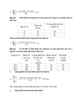 35,4 400 37,9 400
36,65
800
i i
i
x f
x
f
× + ×
= = =
∑
∑
Bài 3.5: Tình hình thu hoạch lúa trong năm của 3 hợp tác xã thuộc một xã
như sau:
Hợp tác xã
Năng suất
(tạ/ha)
Tỷ trọng diện tích thu
hoạch( %)
A 33 20
B 35 35
C 37 45
Năng suất lúa bình quân trong năm của toàn xã:
33 20 35 35 37 45
35,5
100
i i
i
x d
x
d
× + × + ×
= = =
∑
∑
Bài 3.6: Có tài liệu về tình hình sản xuất lúa vụ mùa năm báo cáo của 3
hợp tác xã trong cùng một huyện như sau:
Hợp tác xã Diện tích
gieo cây
(ha)
Lượng phân hoá
học bón cho
1 ha
(kg/ha)
Năng suất lúa
bình quân
(tạ/ha)
Giá thành
1 tạ lúa
(1000đ)
Số 1 120 180 36 74
Số 2 180 160 35 76
Số 3 250 200 40 70
1. Lượng phân hoá học bình quân cho một ha:
1
180 120 160 180 200 250
182,5( )
550
i i
i
x f
x kg
f
× + × + ×
= = =
∑
∑
Vậy, lượng phân hoá học bình quân cho 1 ha lúa là: 182,5 (kg)
2. Năng suất thu hoạch lúa bình quân:
 