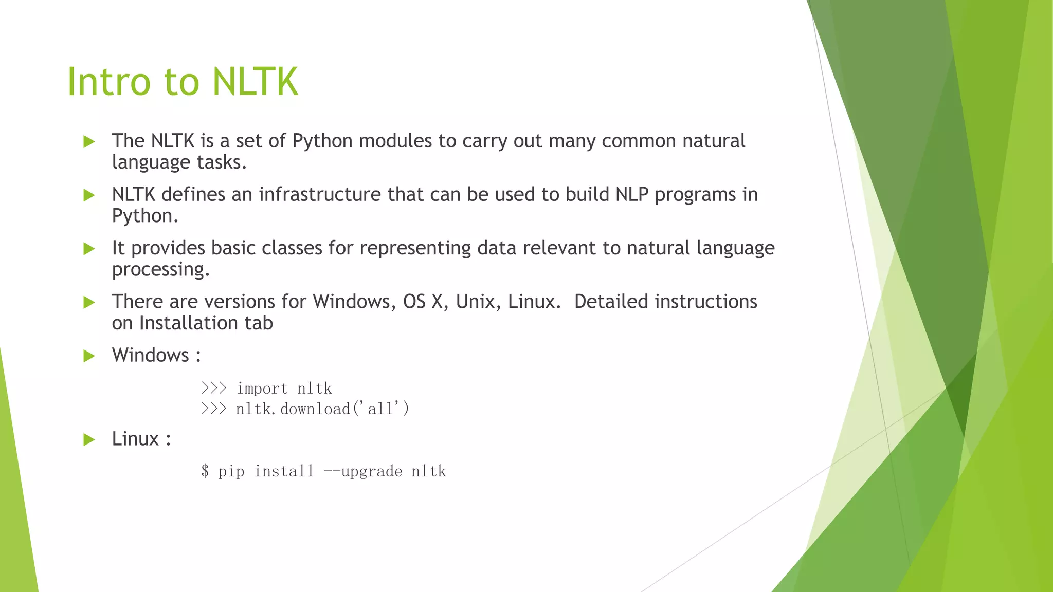 Intro to NLTK
 The NLTK is a set of Python modules to carry out many common natural
language tasks.
 NLTK defines an infrastructure that can be used to build NLP programs in
Python.
 It provides basic classes for representing data relevant to natural language
processing.
 There are versions for Windows, OS X, Unix, Linux. Detailed instructions
on Installation tab
 Windows :
>>> import nltk
>>> nltk.download('all')
 Linux :
$ pip install --upgrade nltk
 