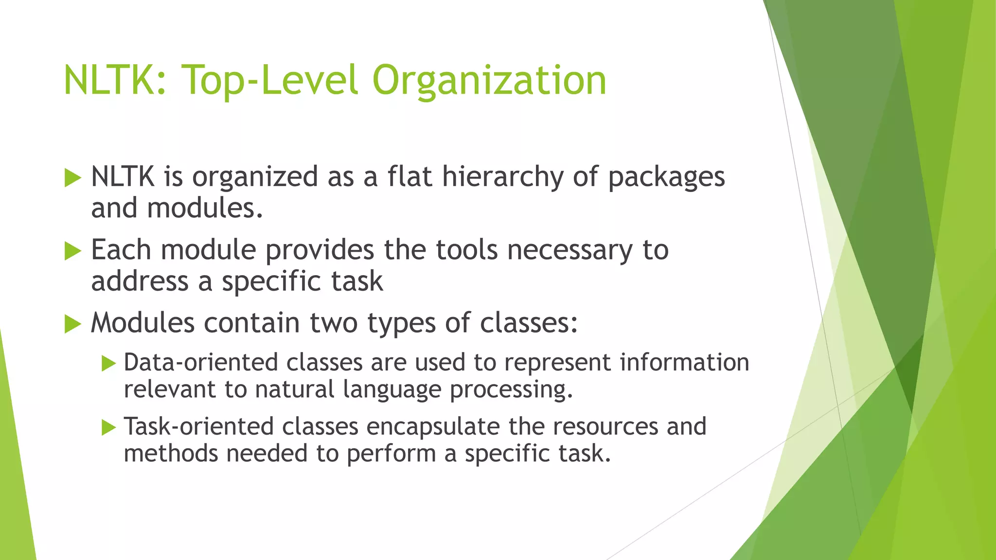 NLTK: Top-Level Organization
 NLTK is organized as a flat hierarchy of packages
and modules.
 Each module provides the tools necessary to
address a specific task
 Modules contain two types of classes:
 Data-oriented classes are used to represent information
relevant to natural language processing.
 Task-oriented classes encapsulate the resources and
methods needed to perform a specific task.
 