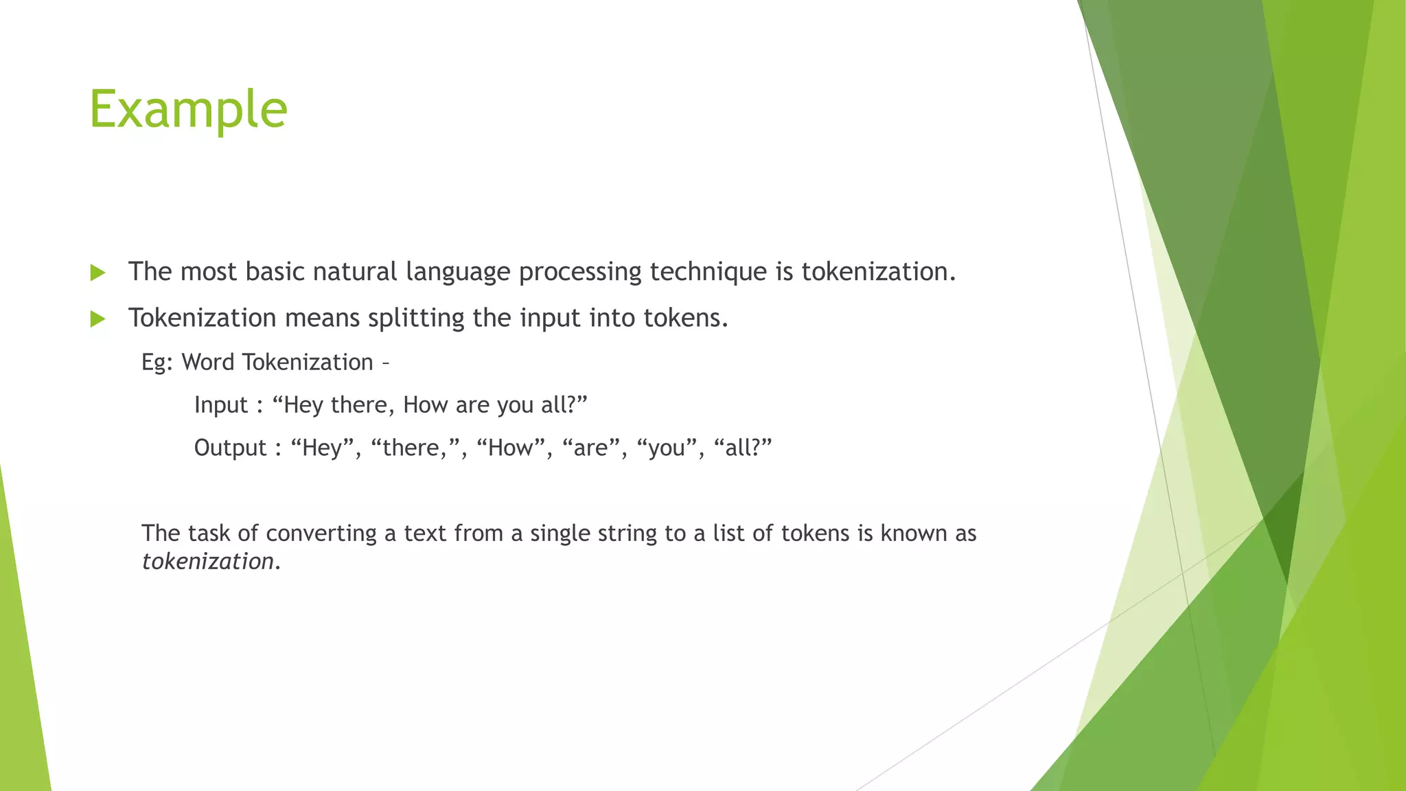 Example
 The most basic natural language processing technique is tokenization.
 Tokenization means splitting the input into tokens.
Eg: Word Tokenization –
Input : “Hey there, How are you all?”
Output : “Hey”, “there,”, “How”, “are”, “you”, “all?”
The task of converting a text from a single string to a list of tokens is known as
tokenization.
 