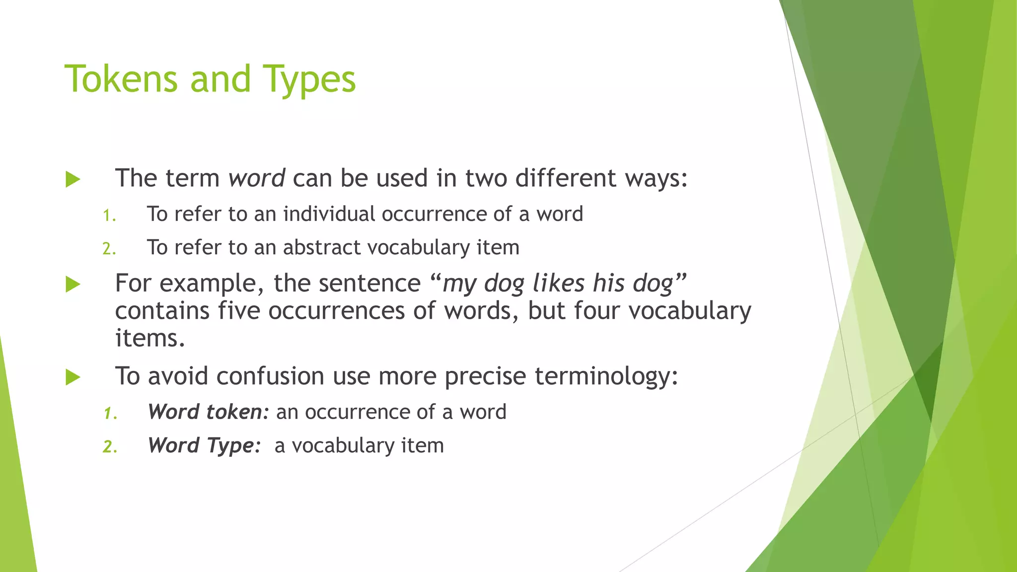 Tokens and Types
 The term word can be used in two different ways:
1. To refer to an individual occurrence of a word
2. To refer to an abstract vocabulary item
 For example, the sentence “my dog likes his dog”
contains five occurrences of words, but four vocabulary
items.
 To avoid confusion use more precise terminology:
1. Word token: an occurrence of a word
2. Word Type: a vocabulary item
 