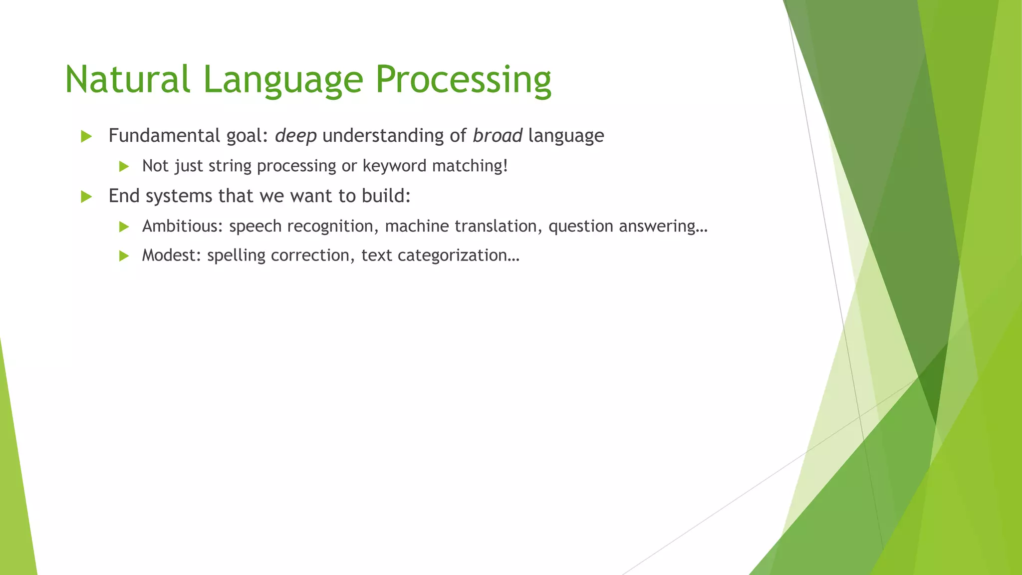 Natural Language Processing
 Fundamental goal: deep understanding of broad language
 Not just string processing or keyword matching!
 End systems that we want to build:
 Ambitious: speech recognition, machine translation, question answering…
 Modest: spelling correction, text categorization…
 