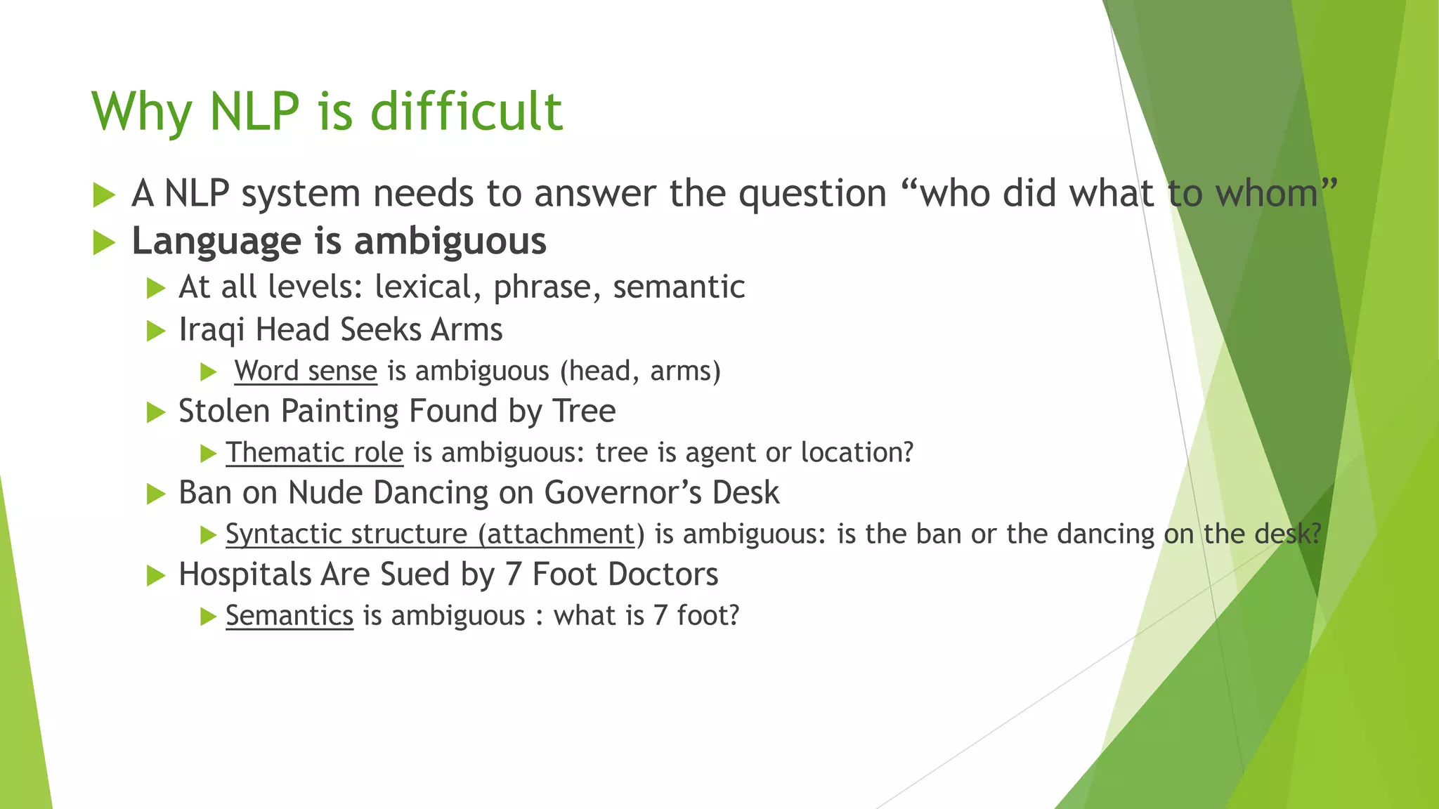 Why NLP is difficult
 A NLP system needs to answer the question “who did what to whom”
 Language is ambiguous
 At all levels: lexical, phrase, semantic
 Iraqi Head Seeks Arms
 Word sense is ambiguous (head, arms)
 Stolen Painting Found by Tree
 Thematic role is ambiguous: tree is agent or location?
 Ban on Nude Dancing on Governor’s Desk
 Syntactic structure (attachment) is ambiguous: is the ban or the dancing on the desk?
 Hospitals Are Sued by 7 Foot Doctors
 Semantics is ambiguous : what is 7 foot?
 