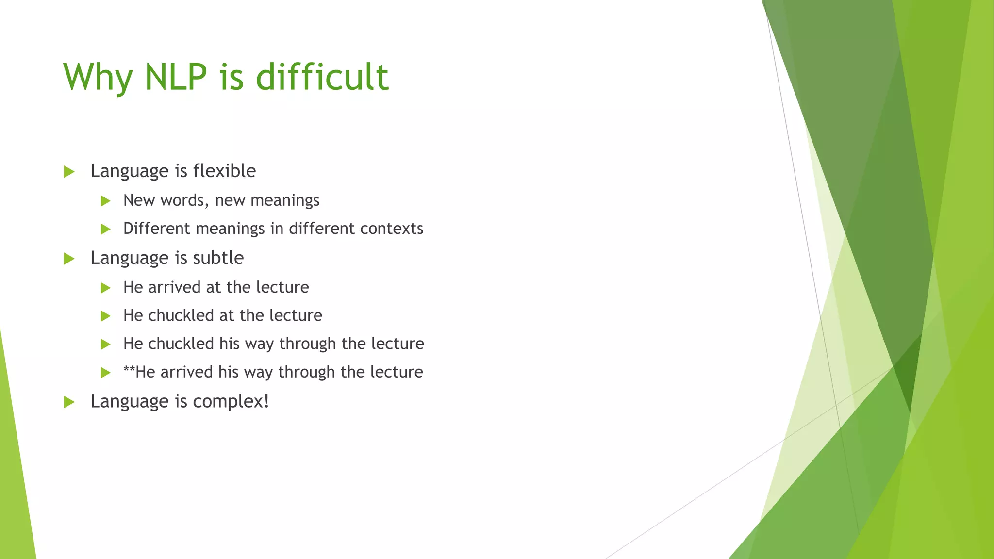Why NLP is difficult
 Language is flexible
 New words, new meanings
 Different meanings in different contexts
 Language is subtle
 He arrived at the lecture
 He chuckled at the lecture
 He chuckled his way through the lecture
 **He arrived his way through the lecture
 Language is complex!
 