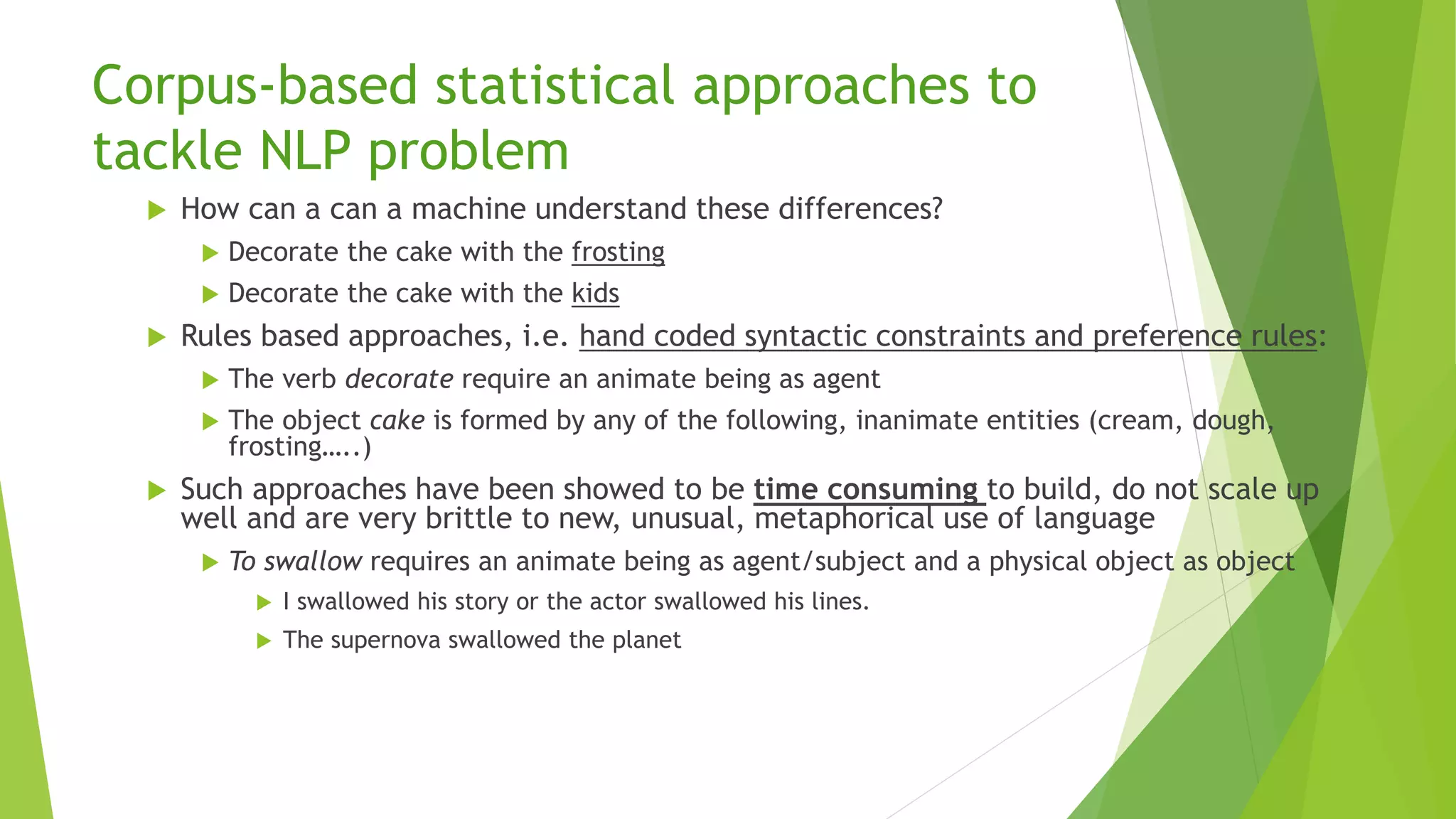 Corpus-based statistical approaches to
tackle NLP problem
 How can a can a machine understand these differences?
 Decorate the cake with the frosting
 Decorate the cake with the kids
 Rules based approaches, i.e. hand coded syntactic constraints and preference rules:
 The verb decorate require an animate being as agent
 The object cake is formed by any of the following, inanimate entities (cream, dough,
frosting…..)
 Such approaches have been showed to be time consuming to build, do not scale up
well and are very brittle to new, unusual, metaphorical use of language
 To swallow requires an animate being as agent/subject and a physical object as object
 I swallowed his story or the actor swallowed his lines.
 The supernova swallowed the planet
 