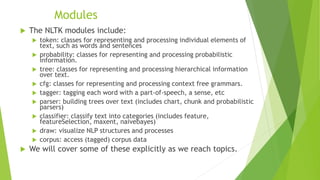 Modules
 The NLTK modules include:
 token: classes for representing and processing individual elements of
text, such as words and sentences
 probability: classes for representing and processing probabilistic
information.
 tree: classes for representing and processing hierarchical information
over text.
 cfg: classes for representing and processing context free grammars.
 tagger: tagging each word with a part-of-speech, a sense, etc
 parser: building trees over text (includes chart, chunk and probabilistic
parsers)
 classifier: classify text into categories (includes feature,
featureSelection, maxent, naivebayes)
 draw: visualize NLP structures and processes
 corpus: access (tagged) corpus data
 We will cover some of these explicitly as we reach topics.
 