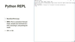 Python REPL
• Read Eval Print Loop
• REPL: This is a procedure that just
loops, accepts one command at a
time, executing it, and printing the
result.
• GUI OR CLI
 