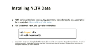 Installing NLTK Data
■ NLTK comes with many corpora, toy grammars, trained models, etc. A complete
list is posted at: http://nltk.org/nltk_data/
■ Run the Python REPL and type the commands:
■ A new window should open, showing the NLTK Downloader. Click on the File menu and select Change Download Directory. For central
installation, set this to C:nltk_data (Windows), /usr/local/share/nltk_data (Mac), or /usr/share/nltk_data (Unix). Next, select the
packages or collections you want to download.
>>> import nltk
>>> nltk.download()
 