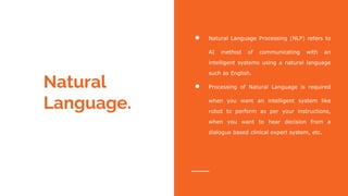 Natural
Language.
● Natural Language Processing (NLP) refers to
AI method of communicating with an
intelligent systems using a natural language
such as English.
● Processing of Natural Language is required
when you want an intelligent system like
robot to perform as per your instructions,
when you want to hear decision from a
dialogue based clinical expert system, etc.
 