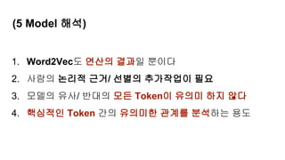 (5 Model 해석)
1. Word2Vec도 연산의 결과일 뿐이다
2. 사람의 논리적 근거/ 선별의 추가작업이 필요
3. 모델의 유사/ 반대의 모든 Token이 유의미 하지 않다
4. 핵심적인 Token 간의 유의미한 관계를 분석하는 용도
 
