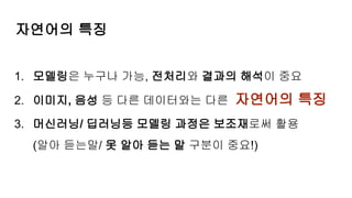 1. 모델링은 누구나 가능, 전처리와 결과의 해석이 중요
2. 이미지, 음성 등 다른 데이터와는 다른 자연어의 특징
3. 머신러닝/ 딥러닝등 모델링 과정은 보조재로써 활용
(알아 듣는말/ 못 알아 듣는 말 구분이 중요!)
자연어의 특징
 