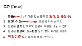 토큰 (Token)
1. 토큰(token) : 의미를 갖는 문자열 (단어, 절, 문장 등)
2. 토크나이징(tokenizing) : 토큰을 나누는 작업
3. 영문은 공백 만으로도 충분히 토큰을 나눌 수 있다
4. 한글은 합성어, 조사합성 등의 별도 처리를 요한다
5. 작업기준을 어떻게 설정 할 것인가?
 