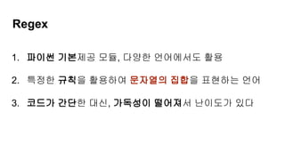 Regex
1. 파이썬 기본제공 모듈, 다양한 언어에서도 활용
2. 특정한 규칙을 활용하여 문자열의 집합을 표현하는 언어
3. 코드가 간단한 대신, 가독성이 떨어져서 난이도가 있다
 