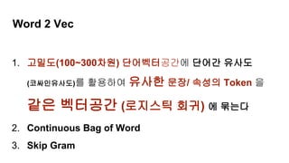Word 2 Vec
1. 고밀도(100~300차원) 단어벡터공간에 단어간 유사도
(코싸인유사도)를 활용하여 유사한 문장/ 속성의 Token 을
같은 벡터공간 (로지스틱 회귀) 에 묶는다
2. Continuous Bag of Word
3. Skip Gram
 