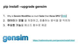 pip install --upgrade gensim
1. Why is Gensim Word2Vec so much faster than Keras GPU? [link]
2. 데이터와 모델 을 저장하고, 호출하는 방식을 잘 익히자
3. 주요한 기능을 메소드 함수로 제공
https://radimrehurek.com/gensim/install.html
 