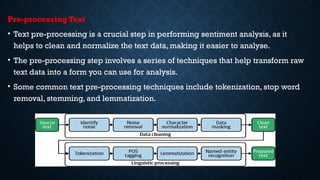Pre-processing Text
• Text pre-processing is a crucial step in performing sentiment analysis, as it
helps to clean and normalize the text data, making it easier to analyse.
• The pre-processing step involves a series of techniques that help transform raw
text data into a form you can use for analysis.
• Some common text pre-processing techniques include tokenization, stop word
removal, stemming, and lemmatization.
 