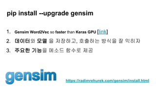pip install --upgrade gensim
1. Gensim Word2Vec so faster than Keras GPU [link]
2. 데이터와 모델 을 저장하고, 호출하는 방식을 잘 익히자
3. 주요한 기능을 메소드 함수로 제공
https://radimrehurek.com/gensim/install.html
 