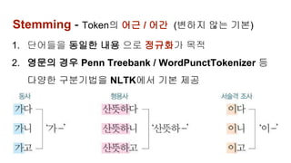 Stemming - Token의 어근 / 어간 (변하지 않는 기본)
1. 단어들을 동일한 내용 으로 정규화가 목적
2. 영문의 경우 Penn Treebank / WordPunctTokenizer 등
다양한 구분기법을 NLTK에서 기본 제공
3.
 