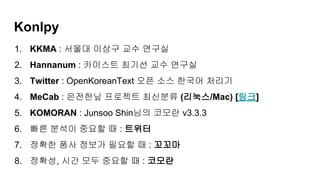 Konlpy
1. KKMA : 서울대 이상구 교수 연구실
2. Hannanum : 카이스트 최기선 교수 연구실
3. Twitter : OpenKoreanText 오픈 소스 한국어 처리기
4. MeCab : 은전한닢 프로젝트 최신분류 (리눅스/Mac) [링크]
5. KOMORAN : Junsoo Shin님의 코모란 v3.3.3
6. 빠른 분석이 중요할 때 : 트위터
7. 정확한 품사 정보가 필요할 때 : 꼬꼬마
8. 정확성, 시간 모두 중요할 때 : 코모란
 