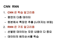 CNN RNN
1. CNN 은 학습 알고리즘
- 평면의 다층 데이터
- 원본에서 특징만 추출 (나머지는 버림)
2. RNN 은 구조 알고리즘
- 선별된 데이터는 모든 내용이 다 중요
- 데이터의 배치순서를 학습
 