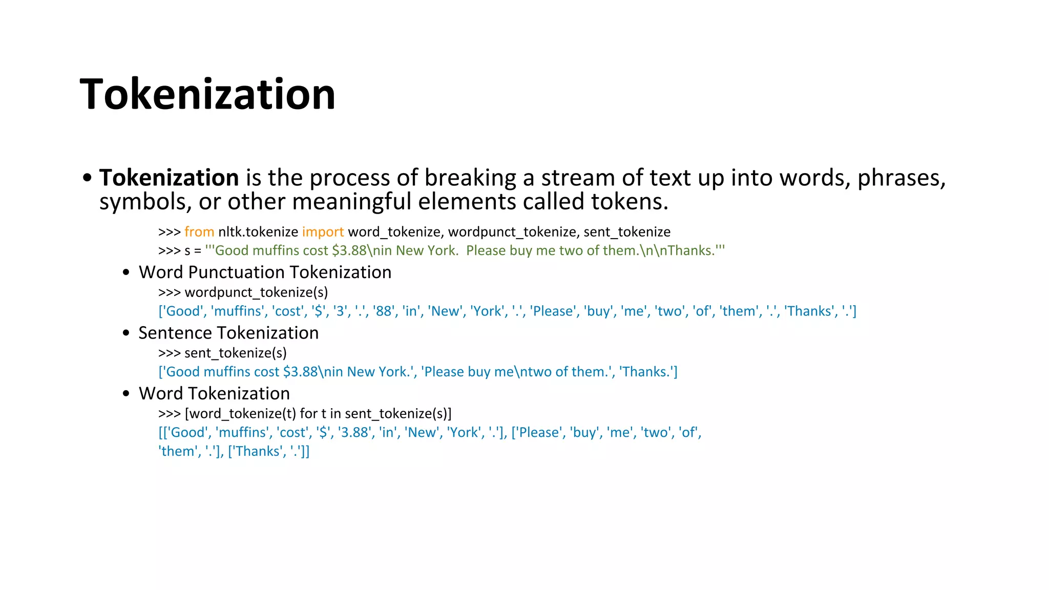 Tokenization
• Tokenization is the process of breaking a stream of text up into words, phrases,
symbols, or other meaningful elements called tokens.
>>> from nltk.tokenize import word_tokenize, wordpunct_tokenize, sent_tokenize
>>> s = '''Good muffins cost $3.88nin New York. Please buy me two of them.nnThanks.'''
• Word Punctuation Tokenization
>>> wordpunct_tokenize(s)
['Good', 'muffins', 'cost', '$', '3', '.', '88', 'in', 'New', 'York', '.', 'Please', 'buy', 'me', 'two', 'of', 'them', '.', 'Thanks', '.']
• Sentence Tokenization
>>> sent_tokenize(s)
['Good muffins cost $3.88nin New York.', 'Please buy mentwo of them.', 'Thanks.']
• Word Tokenization
>>> [word_tokenize(t) for t in sent_tokenize(s)]
[['Good', 'muffins', 'cost', '$', '3.88', 'in', 'New', 'York', '.'], ['Please', 'buy', 'me', 'two', 'of',
'them', '.'], ['Thanks', '.']]
 
