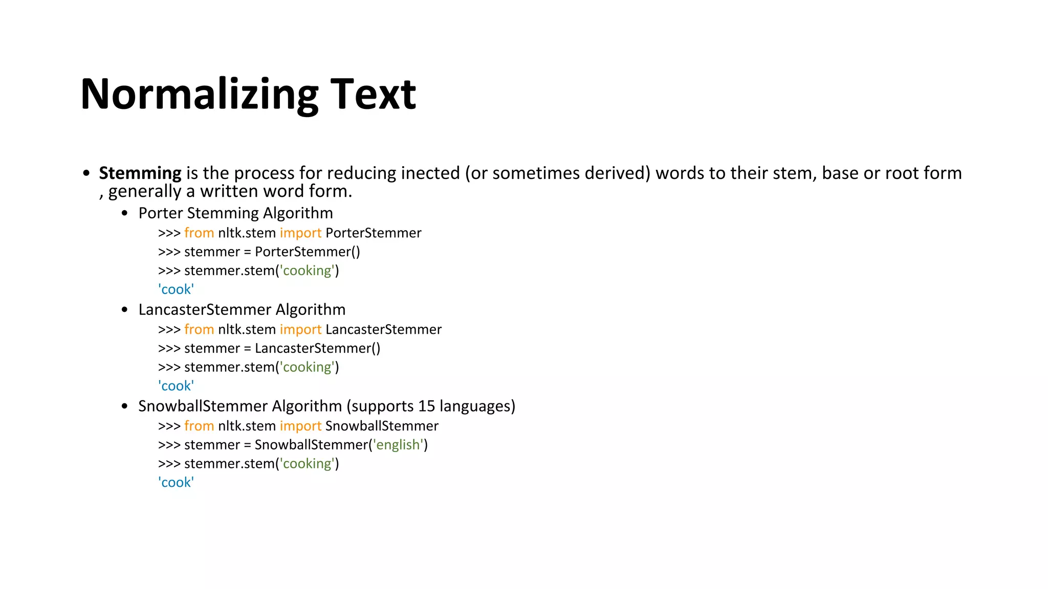 Normalizing Text
• Stemming is the process for reducing inected (or sometimes derived) words to their stem, base or root form
, generally a written word form.
• Porter Stemming Algorithm
>>> from nltk.stem import PorterStemmer
>>> stemmer = PorterStemmer()
>>> stemmer.stem('cooking')
'cook'
• LancasterStemmer Algorithm
>>> from nltk.stem import LancasterStemmer
>>> stemmer = LancasterStemmer()
>>> stemmer.stem('cooking')
'cook'
• SnowballStemmer Algorithm (supports 15 languages)
>>> from nltk.stem import SnowballStemmer
>>> stemmer = SnowballStemmer('english')
>>> stemmer.stem('cooking')
'cook'
 