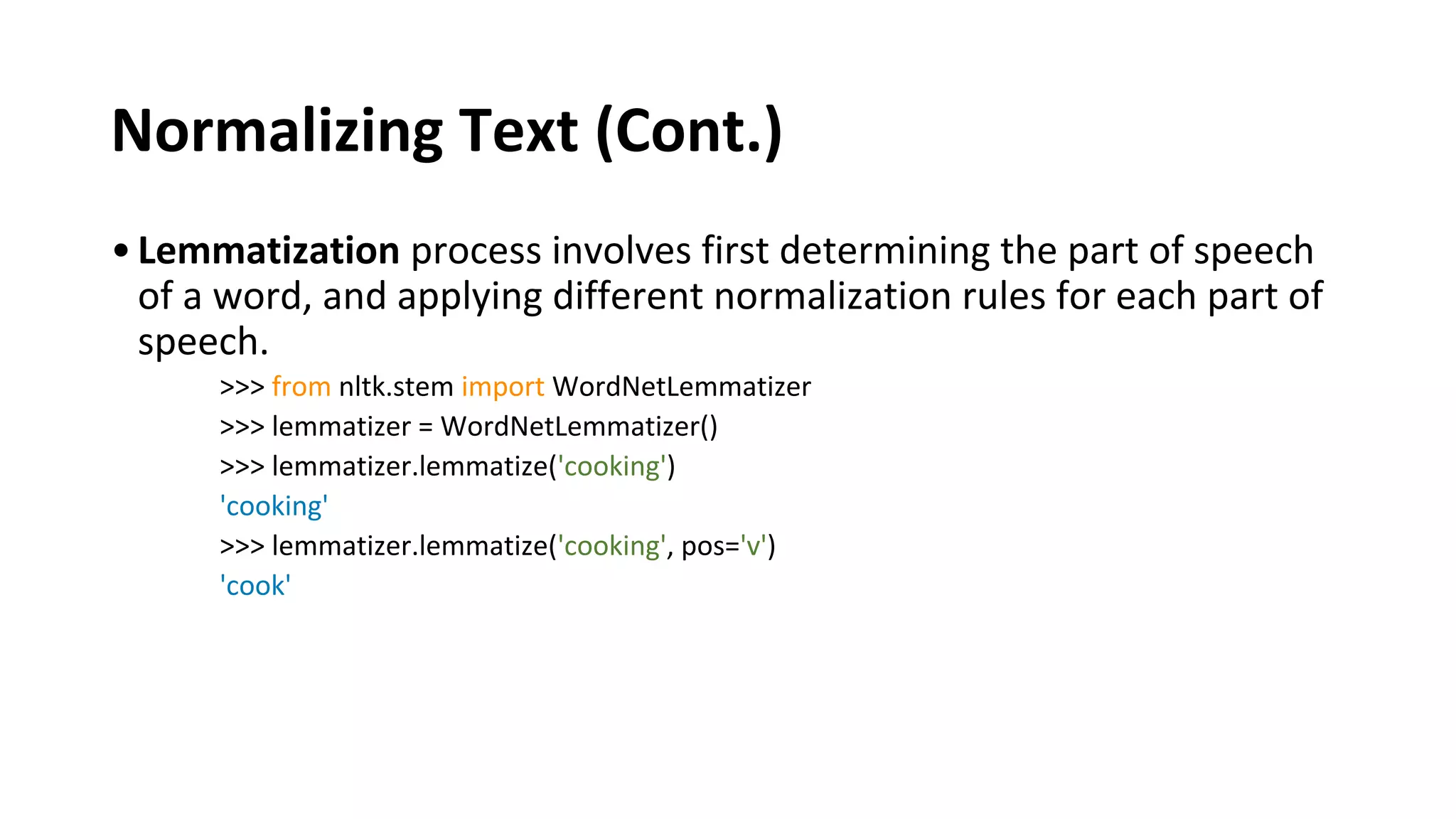 Normalizing Text (Cont.)
•Lemmatization process involves first determining the part of speech
of a word, and applying different normalization rules for each part of
speech.
>>> from nltk.stem import WordNetLemmatizer
>>> lemmatizer = WordNetLemmatizer()
>>> lemmatizer.lemmatize('cooking')
'cooking'
>>> lemmatizer.lemmatize('cooking', pos='v')
'cook'
 