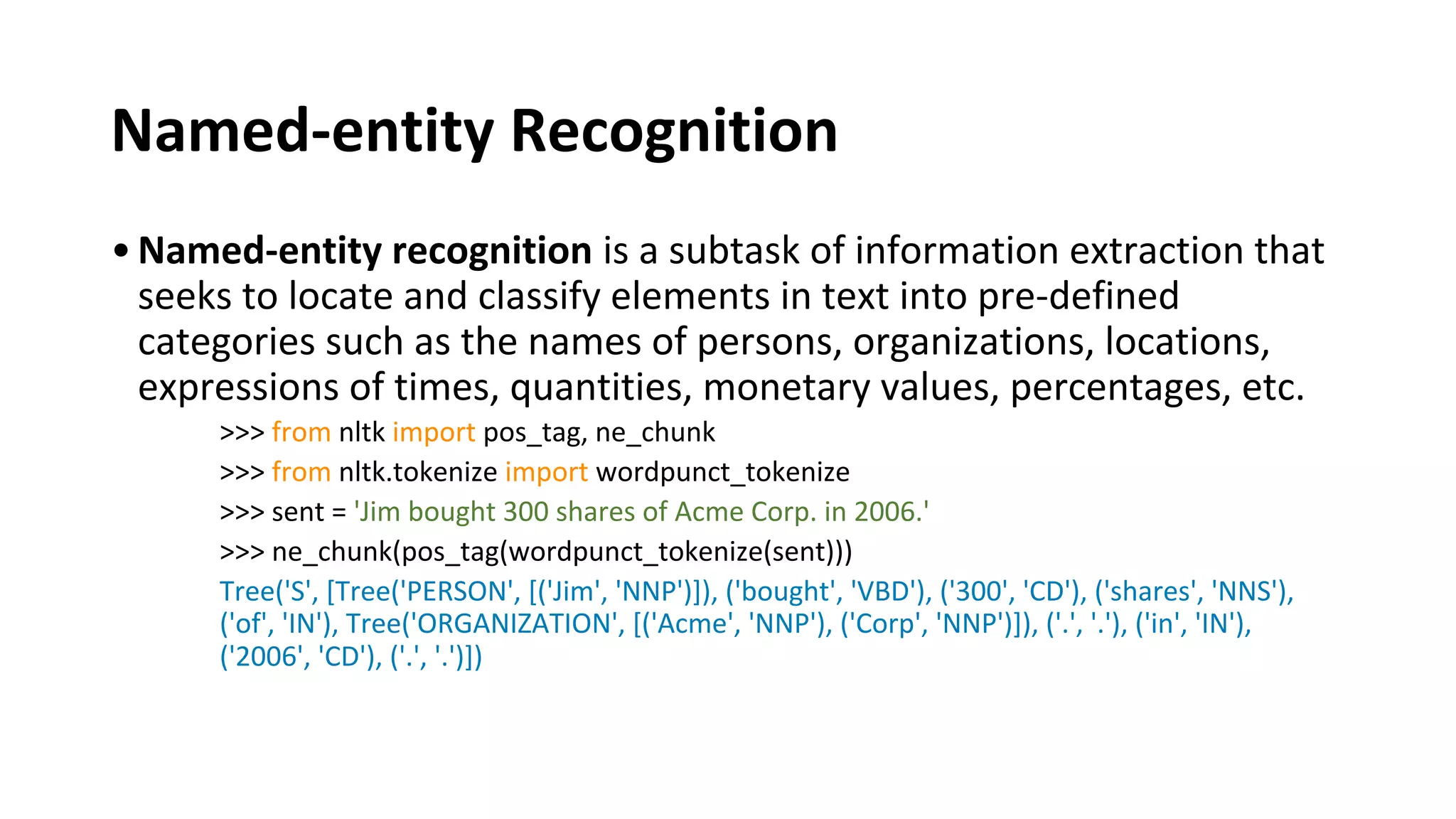 Named-entity Recognition
•Named-entity recognition is a subtask of information extraction that
seeks to locate and classify elements in text into pre-defined
categories such as the names of persons, organizations, locations,
expressions of times, quantities, monetary values, percentages, etc.
>>> from nltk import pos_tag, ne_chunk
>>> from nltk.tokenize import wordpunct_tokenize
>>> sent = 'Jim bought 300 shares of Acme Corp. in 2006.'
>>> ne_chunk(pos_tag(wordpunct_tokenize(sent)))
Tree('S', [Tree('PERSON', [('Jim', 'NNP')]), ('bought', 'VBD'), ('300', 'CD'), ('shares', 'NNS'),
('of', 'IN'), Tree('ORGANIZATION', [('Acme', 'NNP'), ('Corp', 'NNP')]), ('.', '.'), ('in', 'IN'),
('2006', 'CD'), ('.', '.')])
 