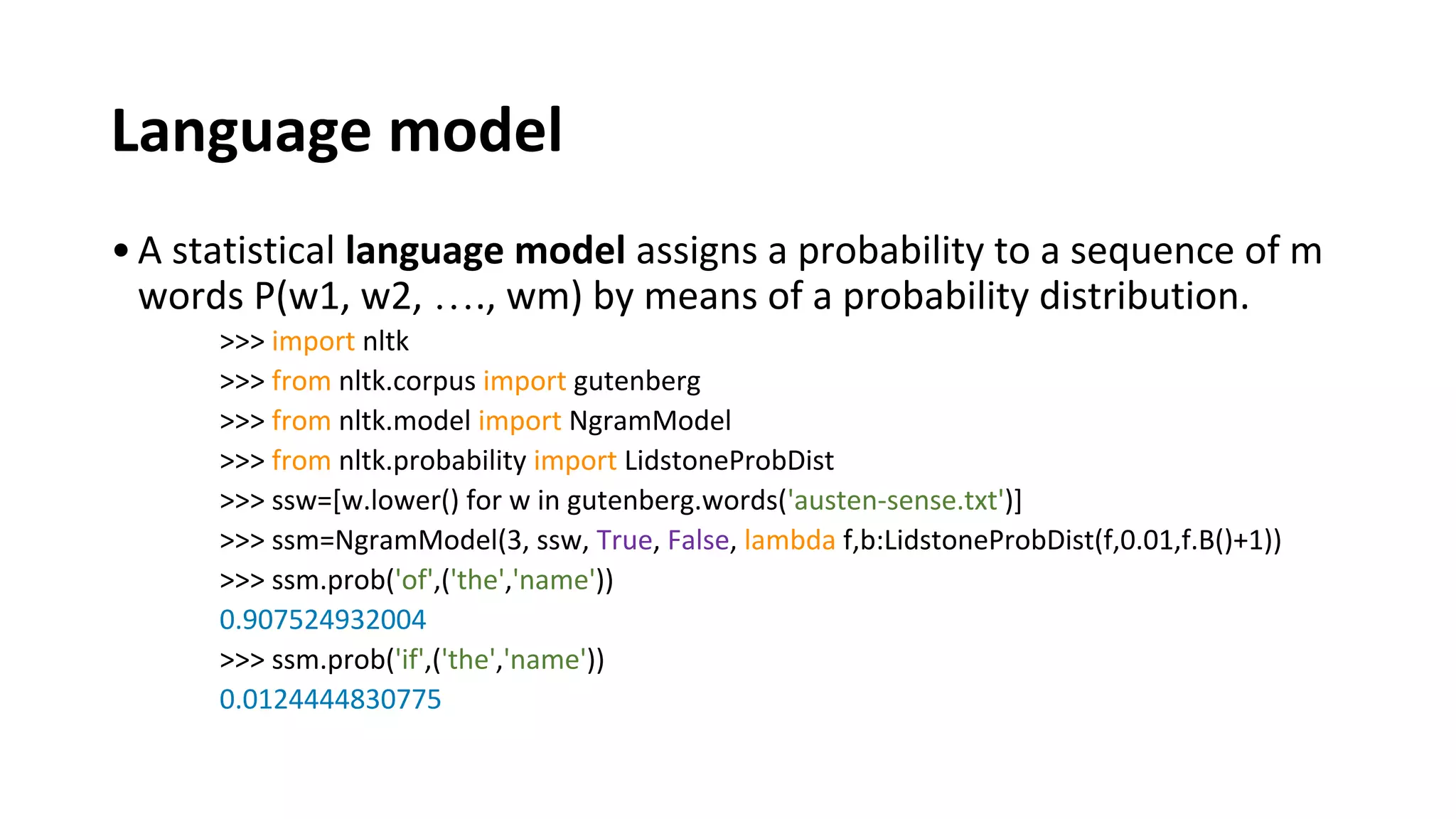 Language model
•A statistical language model assigns a probability to a sequence of m
words P(w1, w2, …., wm) by means of a probability distribution.
>>> import nltk
>>> from nltk.corpus import gutenberg
>>> from nltk.model import NgramModel
>>> from nltk.probability import LidstoneProbDist
>>> ssw=[w.lower() for w in gutenberg.words('austen-sense.txt')]
>>> ssm=NgramModel(3, ssw, True, False, lambda f,b:LidstoneProbDist(f,0.01,f.B()+1))
>>> ssm.prob('of',('the','name'))
0.907524932004
>>> ssm.prob('if',('the','name'))
0.0124444830775
 