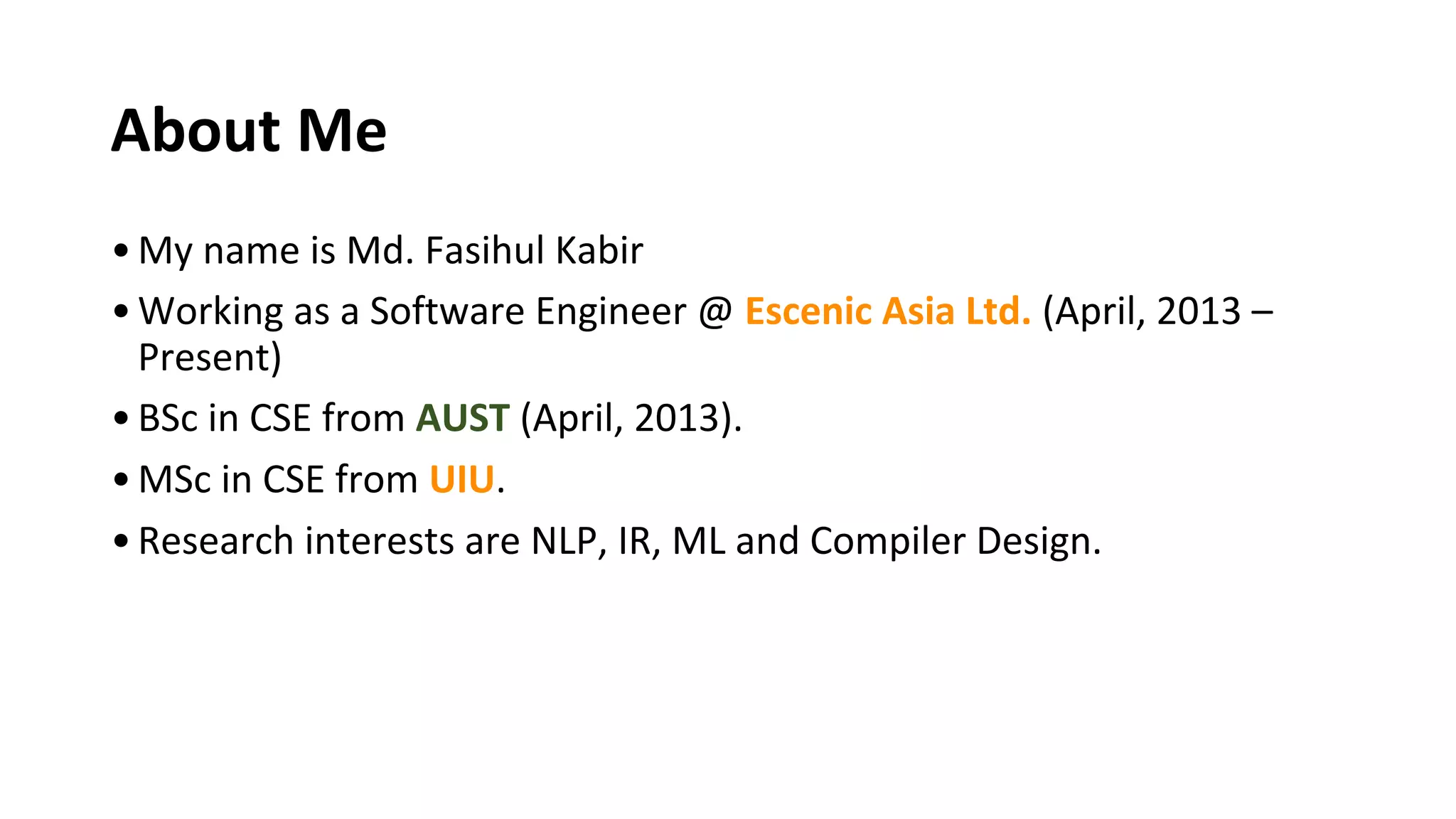 About Me
•My name is Md. Fasihul Kabir
•Working as a Software Engineer @ Escenic Asia Ltd. (April, 2013 –
Present)
•BSc in CSE from AUST (April, 2013).
•MSc in CSE from UIU.
•Research interests are NLP, IR, ML and Compiler Design.
 