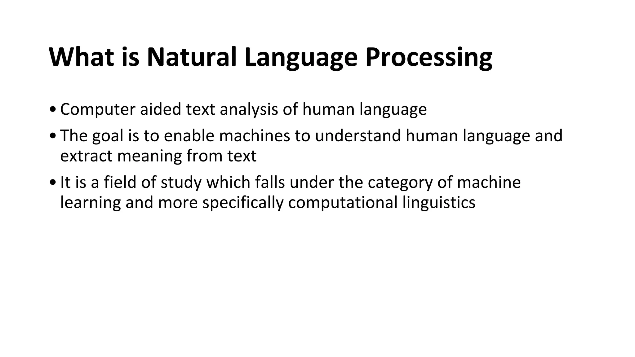 What is Natural Language Processing
•Computer aided text analysis of human language
•The goal is to enable machines to understand human language and
extract meaning from text
•It is a field of study which falls under the category of machine
learning and more specifically computational linguistics
 