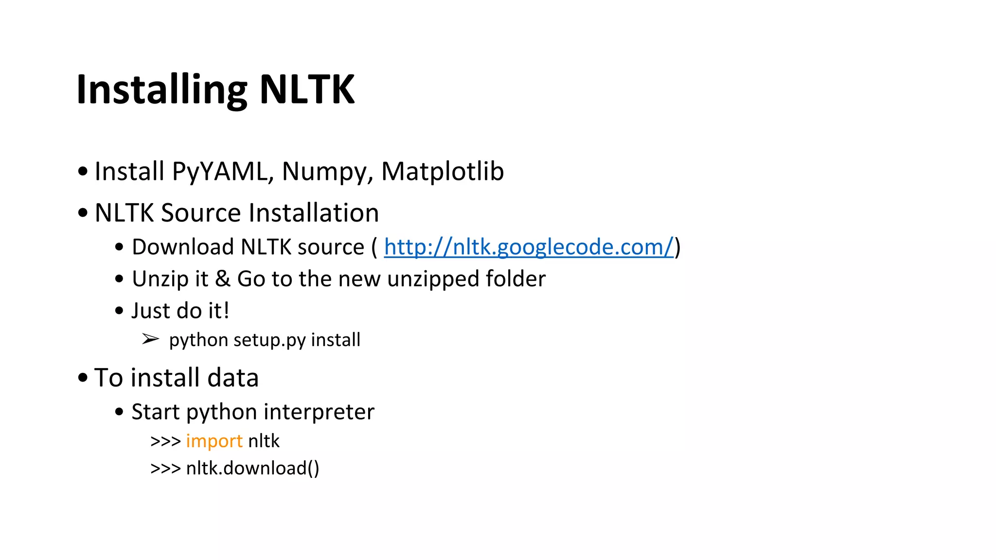 Installing NLTK
•Install PyYAML, Numpy, Matplotlib
•NLTK Source Installation
• Download NLTK source ( http://nltk.googlecode.com/)
• Unzip it & Go to the new unzipped folder
• Just do it!
➢ python setup.py install
•To install data
• Start python interpreter
>>> import nltk
>>> nltk.download()
 