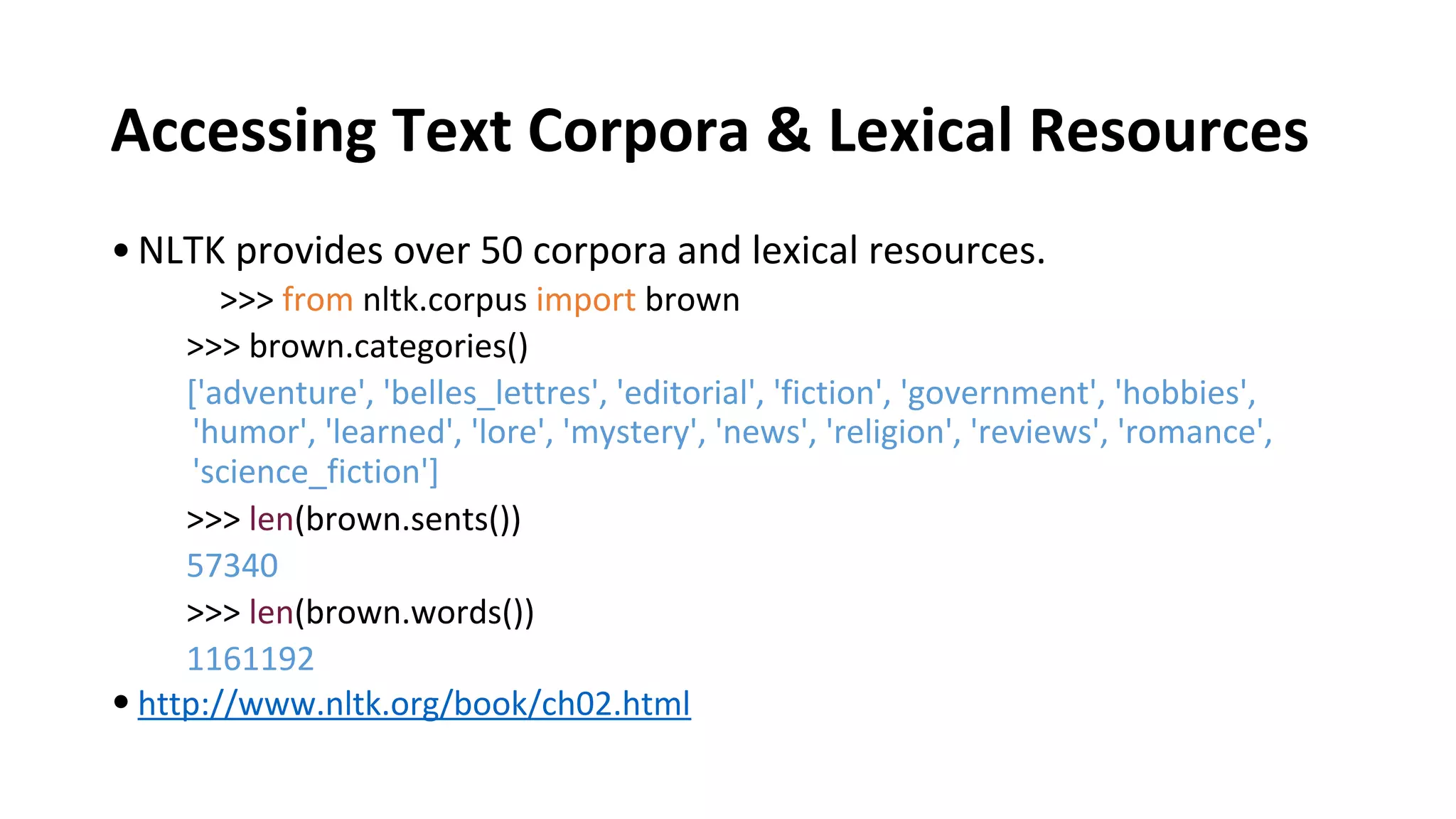 Accessing Text Corpora & Lexical Resources
•NLTK provides over 50 corpora and lexical resources.
>>> from nltk.corpus import brown
>>> brown.categories()
['adventure', 'belles_lettres', 'editorial', 'fiction', 'government', 'hobbies',
'humor', 'learned', 'lore', 'mystery', 'news', 'religion', 'reviews', 'romance',
'science_fiction']
>>> len(brown.sents())
57340
>>> len(brown.words())
1161192
•http://www.nltk.org/book/ch02.html
 