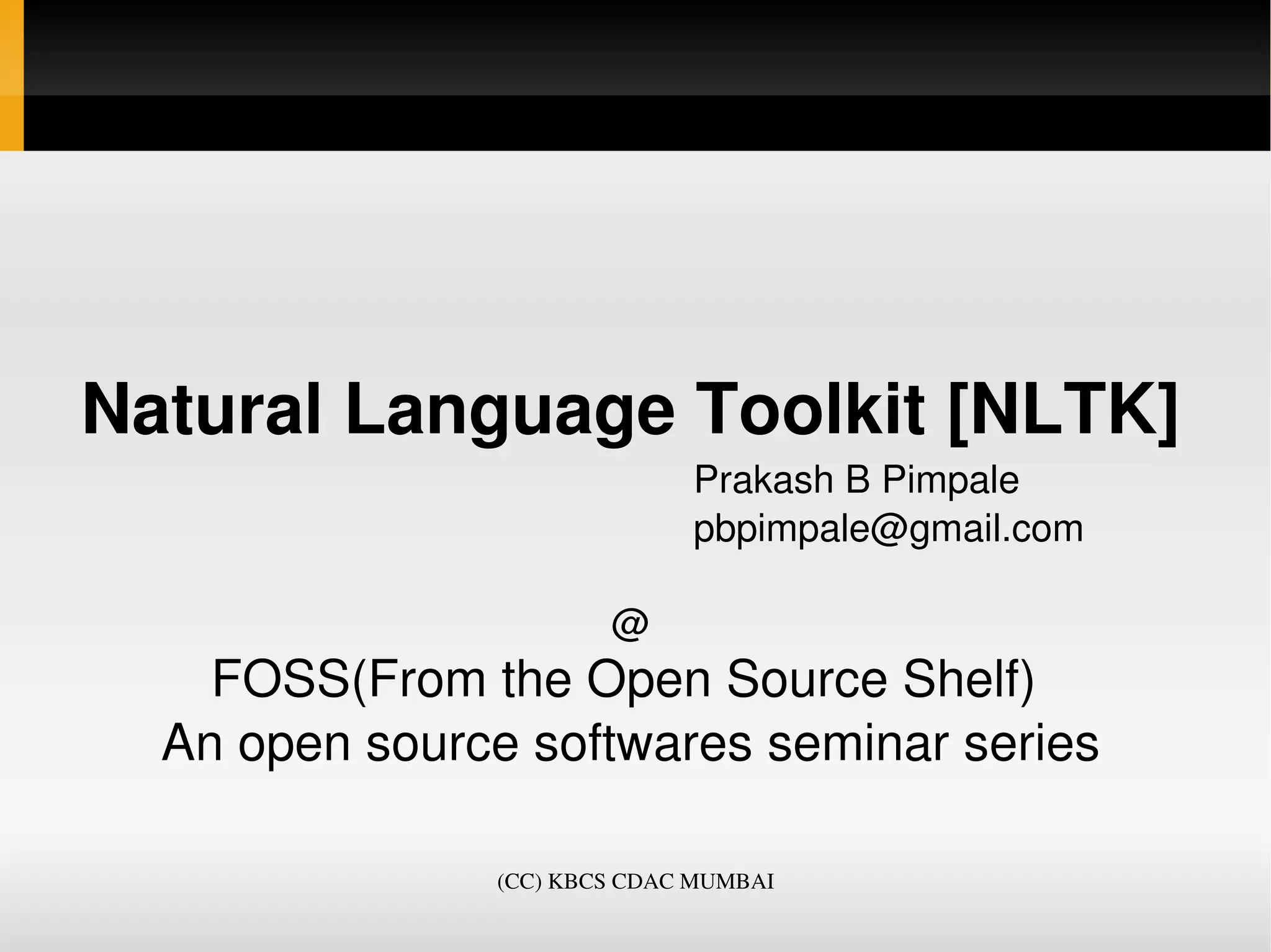 Natural Language Toolkit [NLTK]
                                                  Prakash B Pimpale
                                                  pbpimpale@gmail.com

                                  @
    FOSS(From the Open Source Shelf) 
  An open source softwares seminar series

                         (CC) KBCS CDAC MUMBAI
 