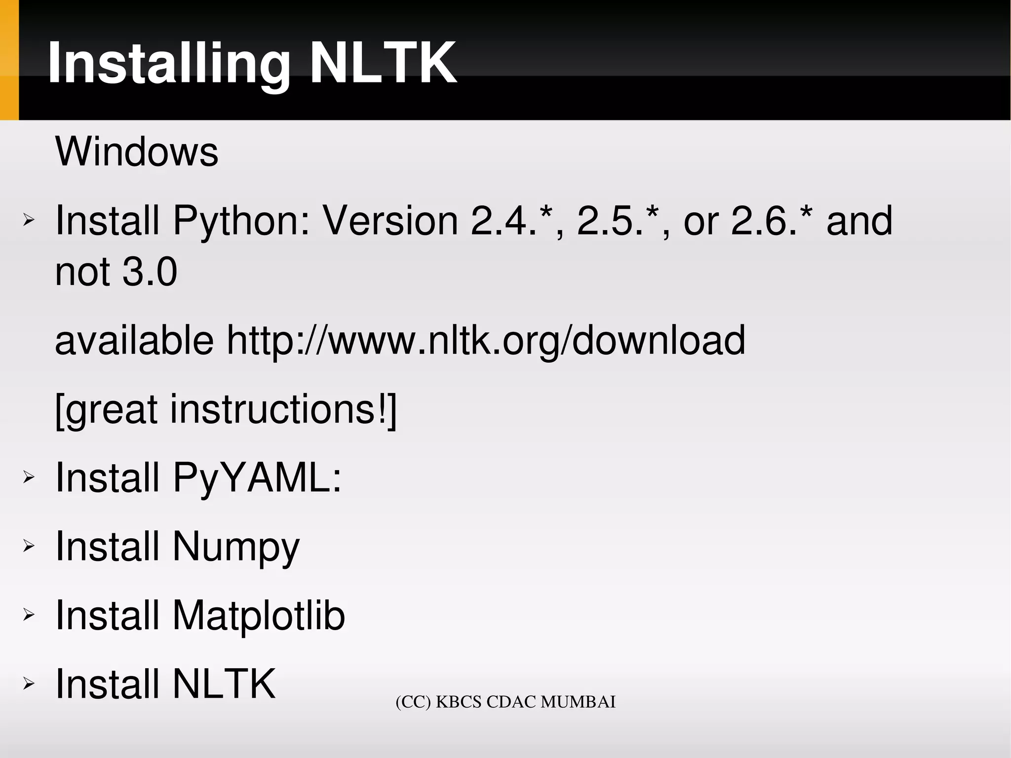 Installing NLTK
    Windows
➢   Install Python: Version 2.4.*, 2.5.*, or 2.6.* and 
    not 3.0
    available http://www.nltk.org/download 
    [great instructions!]
➢   Install PyYAML:
➢   Install Numpy
➢   Install Matplotlib
➢   Install NLTK         (CC) KBCS CDAC MUMBAI
 
