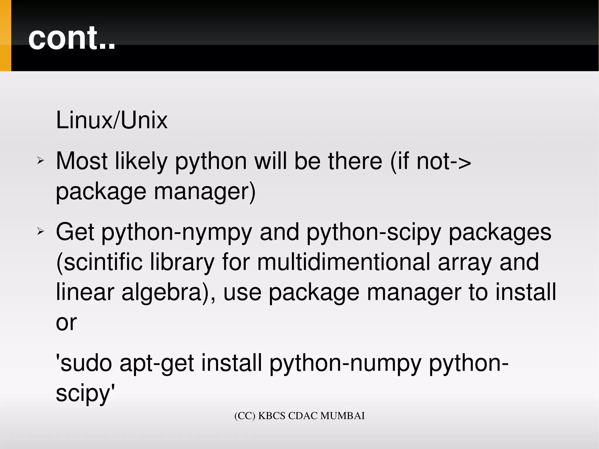 cont..

    Linux/Unix
➢   Most likely python will be there (if not­> 
    package manager)
➢   Get python­nympy and python­scipy packages 
    (scintific library for multidimentional array and 
    linear algebra), use package manager to install 
    or 
    'sudo apt­get install python­numpy python­
    scipy'
                      (CC) KBCS CDAC MUMBAI
 