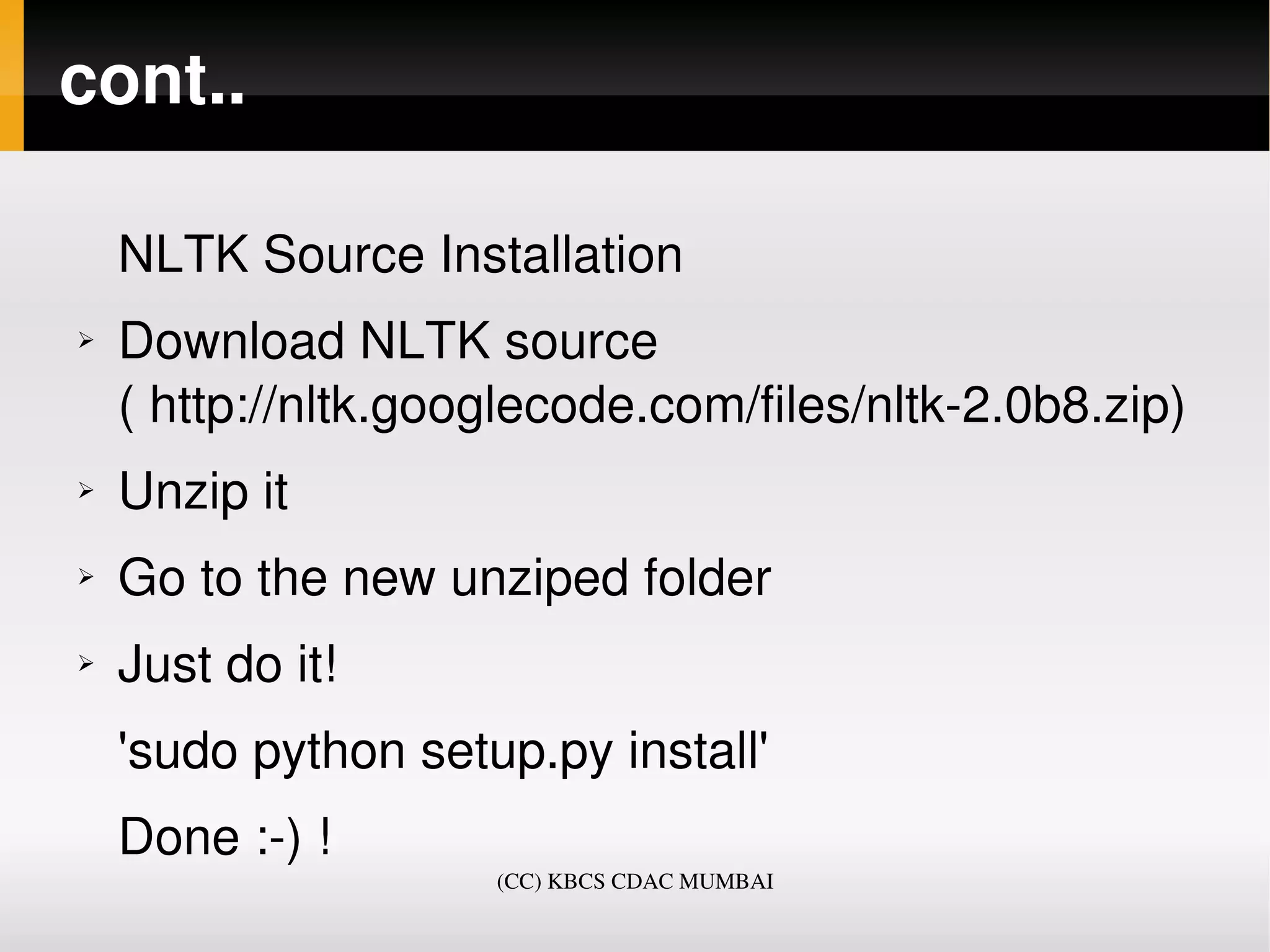 cont..

    NLTK Source Installation
➢   Download NLTK source 
    ( http://nltk.googlecode.com/files/nltk­2.0b8.zip)
➢   Unzip it
➢   Go to the new unziped folder
➢   Just do it! 
    'sudo python setup.py install'
    Done :­) !
                     (CC) KBCS CDAC MUMBAI
 