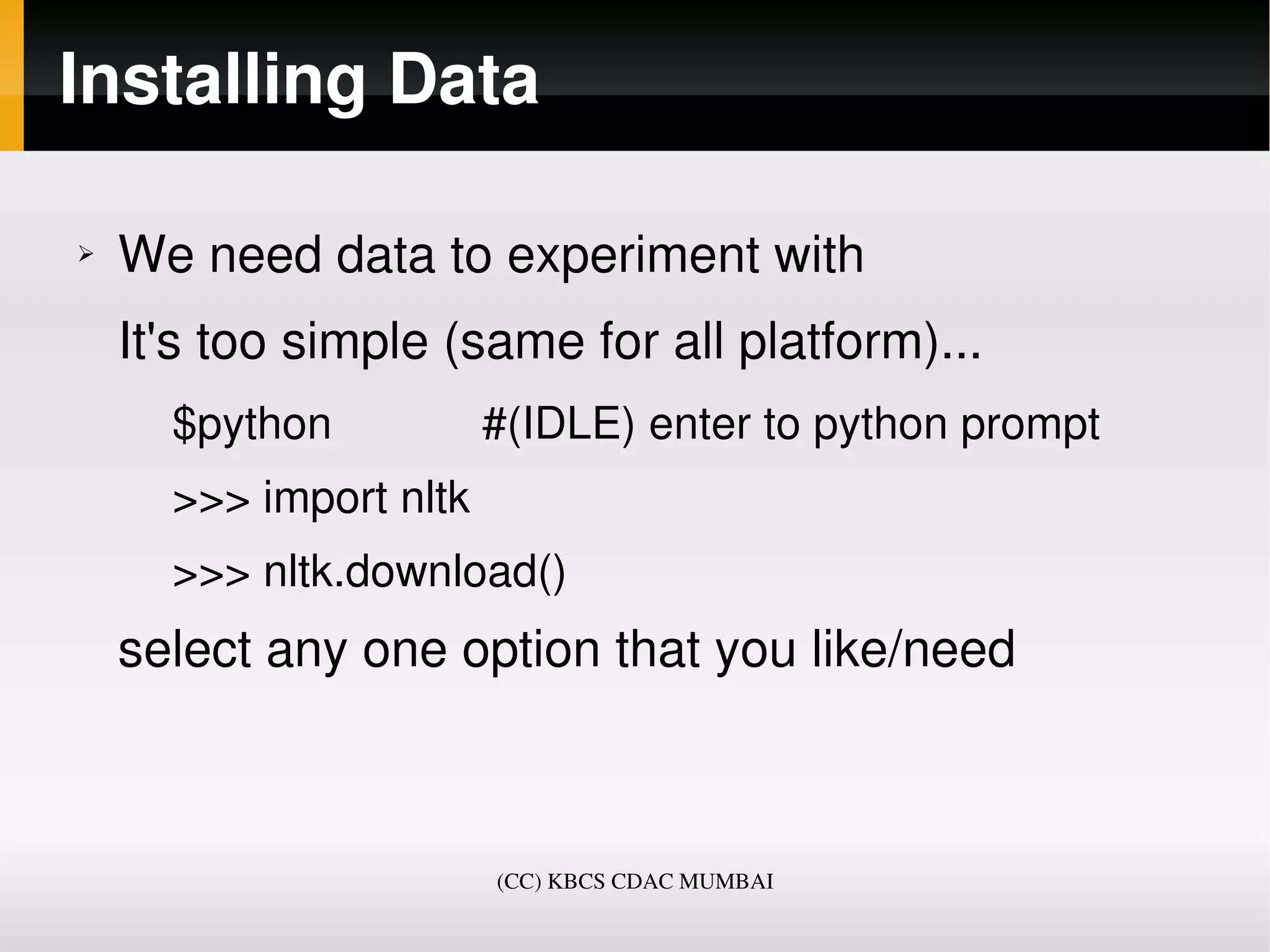 Installing Data

➢   We need data to experiment with
    It's too simple (same for all platform)...
      $python            #(IDLE) enter to python prompt 
      >>> import nltk
      >>> nltk.download()
    select any one option that you like/need



                        (CC) KBCS CDAC MUMBAI
 