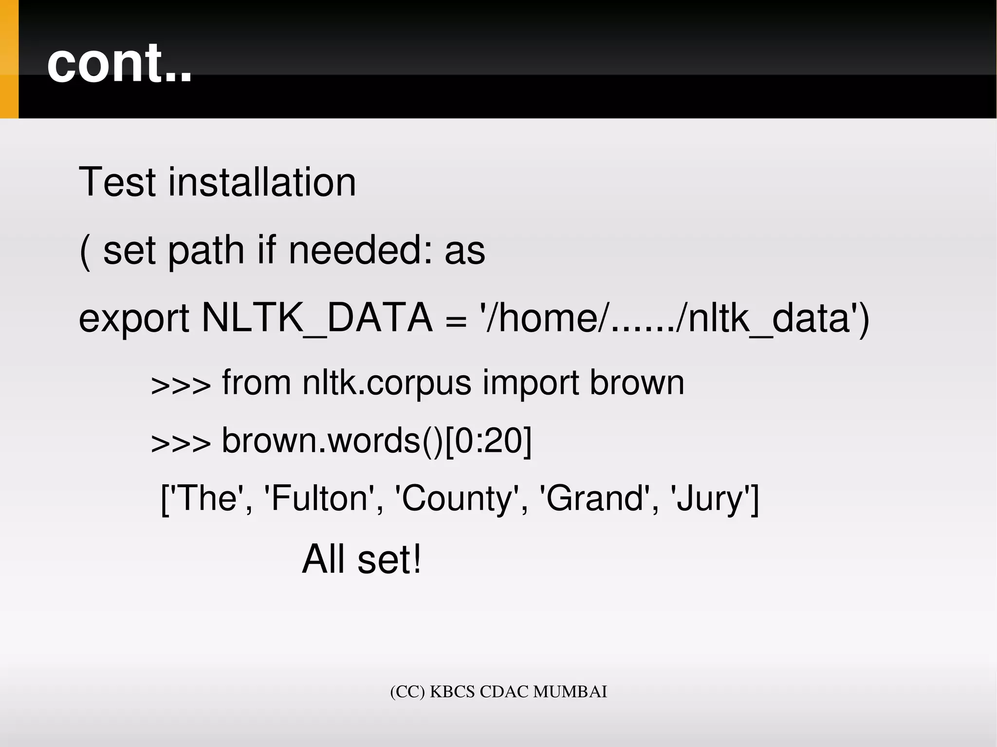 cont..

 Test installation
 ( set path if needed: as 
 export NLTK_DATA = '/home/....../nltk_data')
       >>> from nltk.corpus import brown
       >>> brown.words()[0:20]
        ['The', 'Fulton', 'County', 'Grand', 'Jury']
                     All set!


                          (CC) KBCS CDAC MUMBAI
 