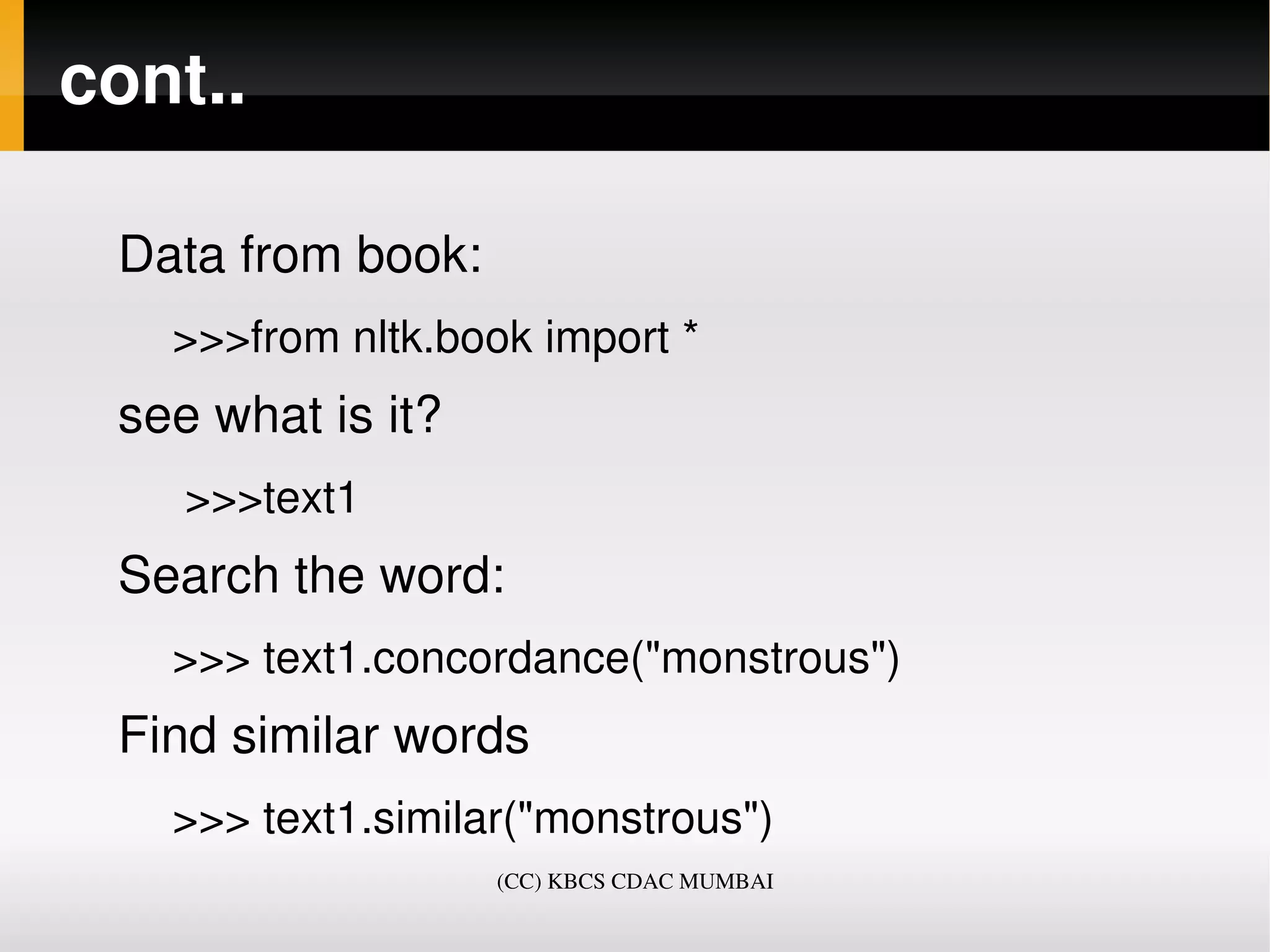 cont..

 Data from book:
   >>>from nltk.book import *
 see what is it?
    >>>text1
 Search the word:
   >>> text1.concordance("monstrous")
 Find similar words 
   >>> text1.similar("monstrous")
                   (CC) KBCS CDAC MUMBAI
 