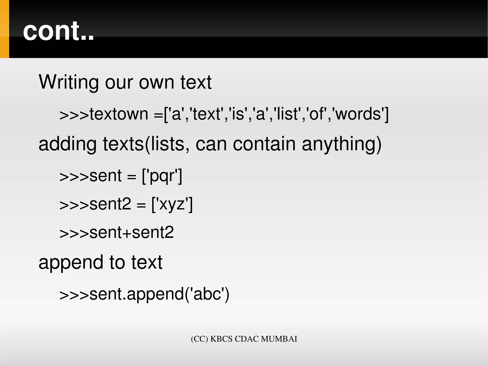 cont..
 Writing our own text
   >>>textown =['a','text','is','a','list','of','words']
 adding texts(lists, can contain anything)
   >>>sent = ['pqr']
   >>>sent2 = ['xyz']
   >>>sent+sent2
 append to text
   >>>sent.append('abc')

                        (CC) KBCS CDAC MUMBAI
 