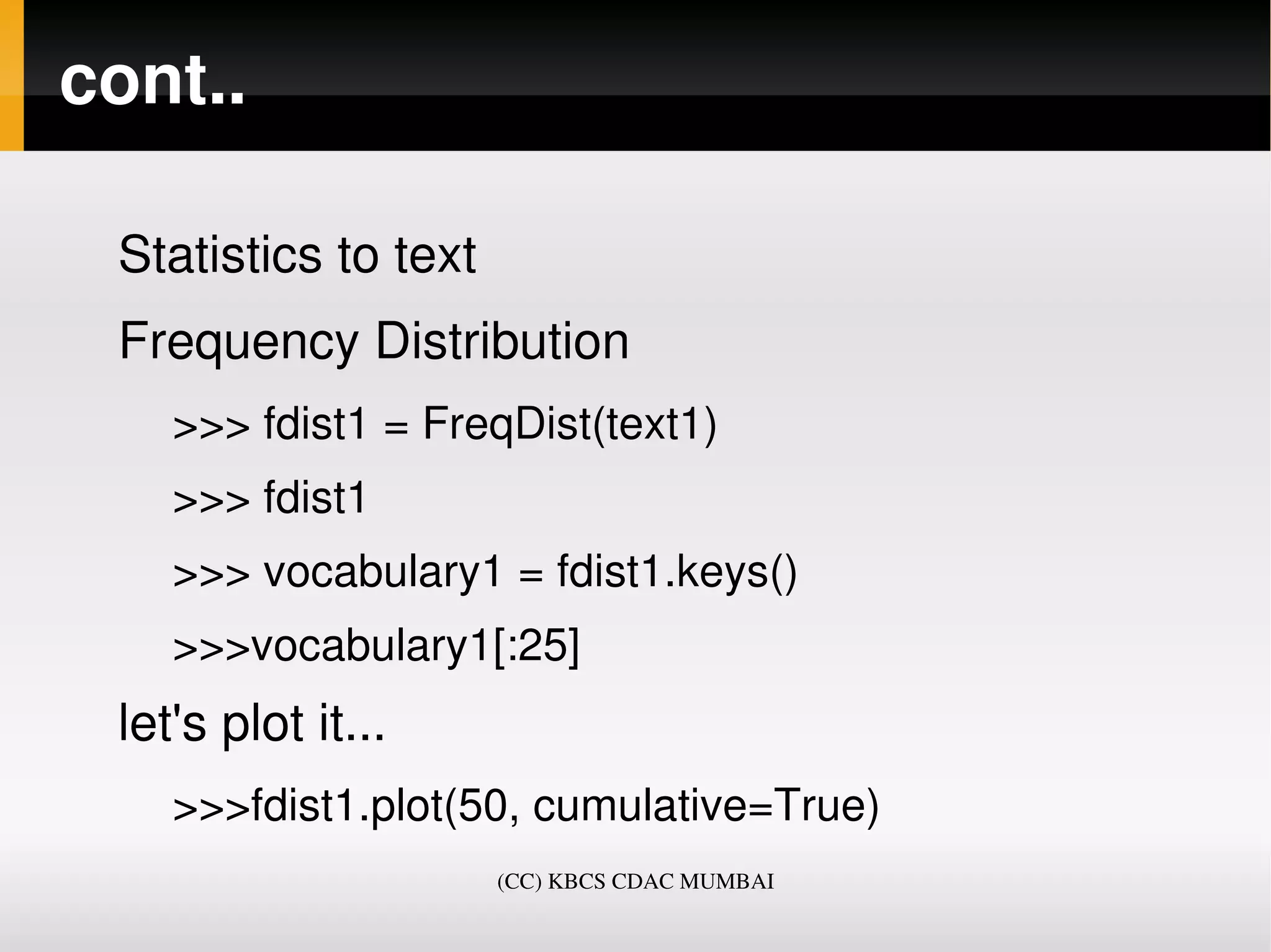 cont..

 Statistics to text
 Frequency Distribution
    >>> fdist1 = FreqDist(text1)
    >>> fdist1
    >>> vocabulary1 = fdist1.keys()
    >>>vocabulary1[:25]
 let's plot it...
    >>>fdist1.plot(50, cumulative=True)
                      (CC) KBCS CDAC MUMBAI
 