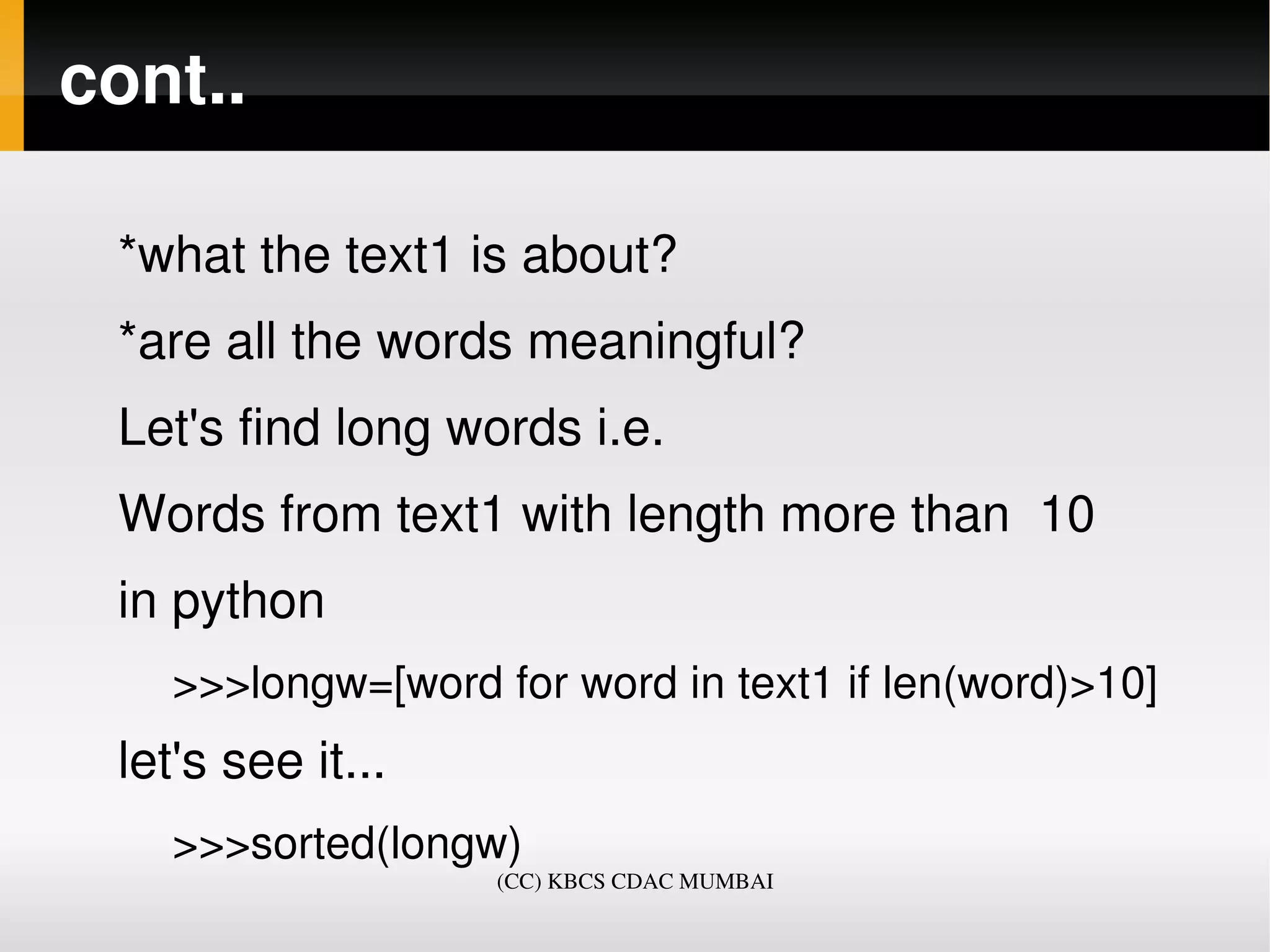cont..

 *what the text1 is about?
 *are all the words meaningful?
 Let's find long words i.e.
 Words from text1 with length more than  10
 in python
    >>>longw=[word for word in text1 if len(word)>10]
 let's see it... 
    >>>sorted(longw)
                    (CC) KBCS CDAC MUMBAI
 