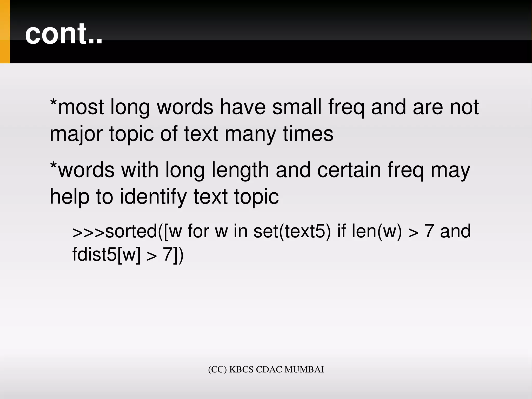 cont..

 *most long words have small freq and are not 
 major topic of text many times
 *words with long length and certain freq may 
 help to identify text topic
   >>>sorted([w for w in set(text5) if len(w) > 7 and 
   fdist5[w] > 7])




                    (CC) KBCS CDAC MUMBAI
 