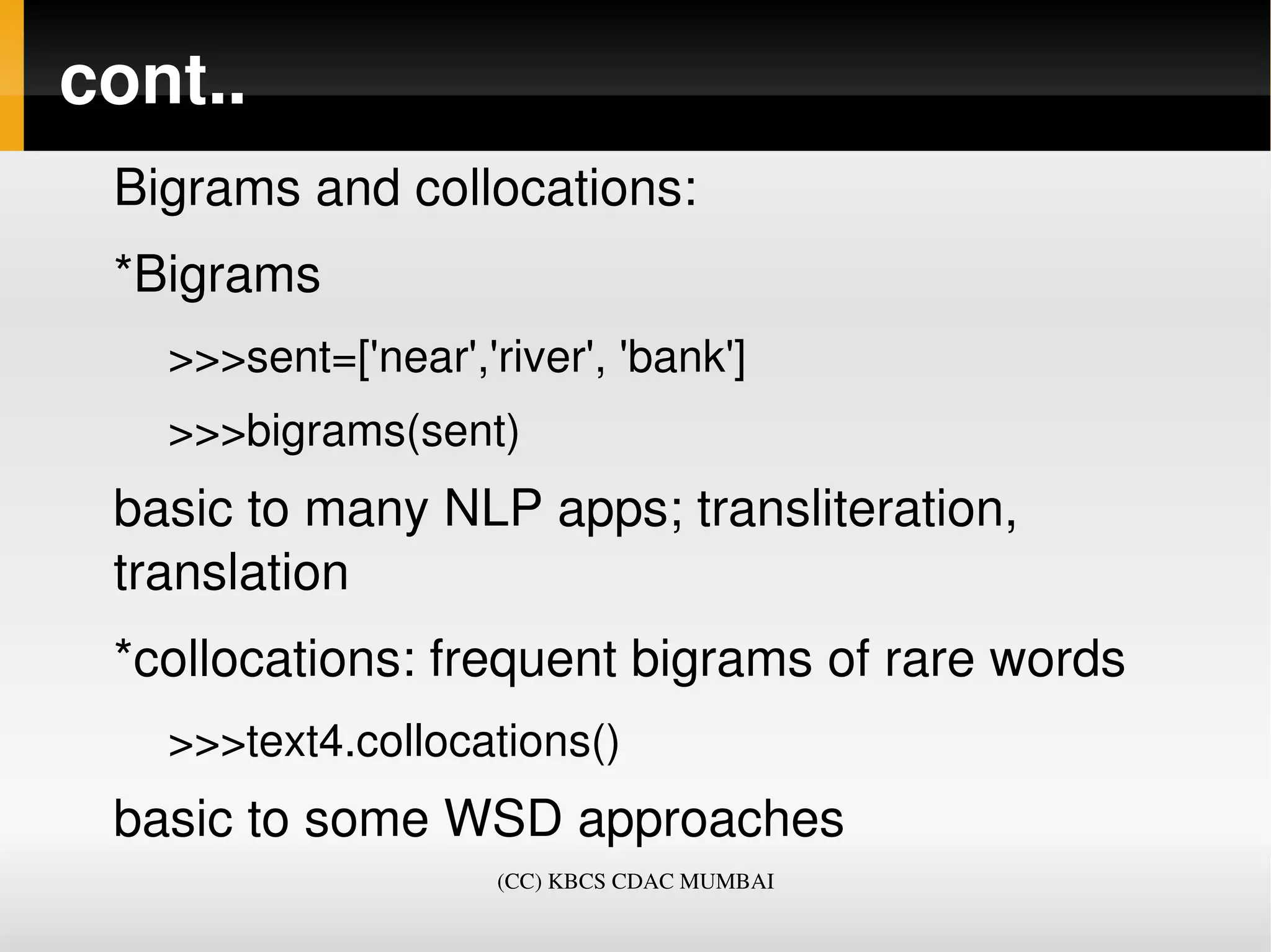 cont..
 Bigrams and collocations:
 *Bigrams
   >>>sent=['near','river', 'bank']
   >>>bigrams(sent)
 basic to many NLP apps; transliteration, 
 translation
 *collocations: frequent bigrams of rare words
   >>>text4.collocations()
 basic to some WSD approaches
                     (CC) KBCS CDAC MUMBAI
 